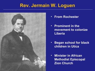 Rev. Jermain W. Loguen

            • From Rochester

            • Prominent in the
              movement to colonize
              Liberia

            • Began school for black
              children in Utica

            • Minister in African
              Methodist Episcopal
              Zion Church
 