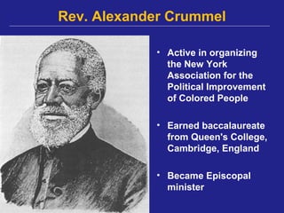 Rev. Alexander Crummel

            • Active in organizing
              the New York
              Association for the
              Political Improvement
              of Colored People

            • Earned baccalaureate
              from Queen's College,
              Cambridge, England

            • Became Episcopal
              minister
 