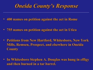 Oneida County’s Response

• 400 names on petition against the act in Rome

• 755 names on petition against the act in Utica

• Petitions from New Hartford, Whitesboro, New York
  Mills, Remsen, Prospect, and elsewhere in Oneida
  County

• In Whitesboro Stephen A. Douglas was hung in effigy
  and then burned in a tar barrel.
 
