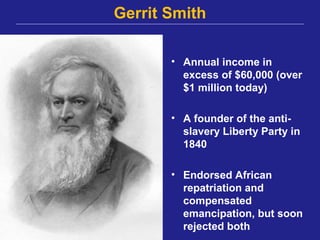 Gerrit Smith

       • Annual income in
         excess of $60,000 (over
         $1 million today)

       • A founder of the anti-
         slavery Liberty Party in
         1840

       • Endorsed African
         repatriation and
         compensated
         emancipation, but soon
         rejected both
 