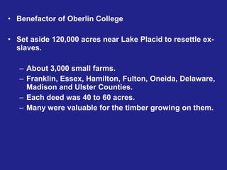 • Benefactor of Oberlin College

• Set aside 120,000 acres near Lake Placid to resettle ex-
  slaves.

   – About 3,000 small farms.
   – Franklin, Essex, Hamilton, Fulton, Oneida, Delaware,
     Madison and Ulster Counties.
   – Each deed was 40 to 60 acres.
   – Many were valuable for the timber growing on them.
 