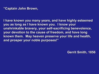 “Captain John Brown,


I have known you many years, and have highly esteemed
you as long as I have known you. I know your
unshrinkable bravery, your self-sacrificing benevolence,
your devotion to the cause of freedom, and have long
known them. May heaven preserve your life and health,
and prosper your noble purposes!”


                                       Gerrit Smith, 1856
 