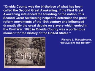“Oneida County was the birthplace of what has been
called the Second Great Awakening. If the First Great
Awakening influenced the founding of the nation, this
Second Great Awakening helped to determine the great
reform movements of the 19th century and influenced
dramatically the great debate on slavery which ended in
the Civil War. 1826 in Oneida County was a portentous
moment for the history of the United States.”

                                      Richard L. Manzelmann,
                                     “Revivalism and Reform”
 