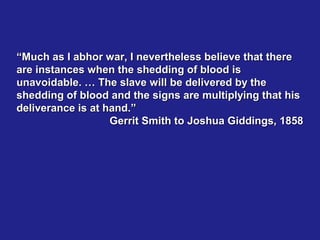 “Much as I abhor war, I nevertheless believe that there
are instances when the shedding of blood is
unavoidable. … The slave will be delivered by the
shedding of blood and the signs are multiplying that his
deliverance is at hand.”
                   Gerrit Smith to Joshua Giddings, 1858
 