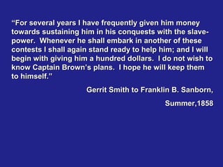 “For several years I have frequently given him money
towards sustaining him in his conquests with the slave-
power. Whenever he shall embark in another of these
contests I shall again stand ready to help him; and I will
begin with giving him a hundred dollars. I do not wish to
know Captain Brown’s plans. I hope he will keep them
to himself.”
                     Gerrit Smith to Franklin B. Sanborn,
                                            Summer,1858
 