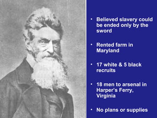 • Believed slavery could
  be ended only by the
  sword

• Rented farm in
  Maryland

• 17 white & 5 black
  recruits

• 18 men to arsenal in
  Harper’s Ferry,
  Virginia

• No plans or supplies
 