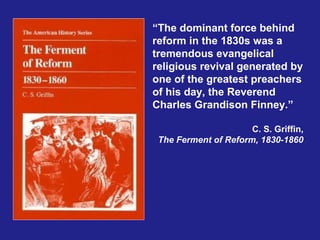 “The dominant force behind
reform in the 1830s was a
tremendous evangelical
religious revival generated by
one of the greatest preachers
of his day, the Reverend
Charles Grandison Finney.”

                      C. S. Griffin,
 The Ferment of Reform, 1830-1860
 