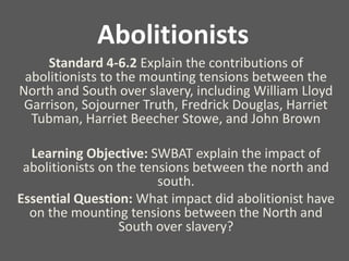 Abolitionists
Standard 4-6.2 Explain the contributions of
abolitionists to the mounting tensions between the
North and South over slavery, including William Lloyd
Garrison, Sojourner Truth, Fredrick Douglas, Harriet
Tubman, Harriet Beecher Stowe, and John Brown
Learning Objective: SWBAT explain the impact of
abolitionists on the tensions between the north and
south.
Essential Question: What impact did abolitionist have
on the mounting tensions between the North and
South over slavery?
 