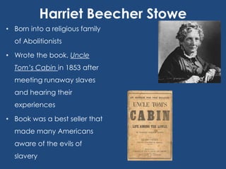 Harriet Beecher Stowe
• Born into a religious family
of Abolitionists
• Wrote the book, Uncle
Tom’s Cabin in 1853 after
meeting runaway slaves
and hearing their
experiences
• Book was a best seller that
made many Americans
aware of the evils of
slavery

 