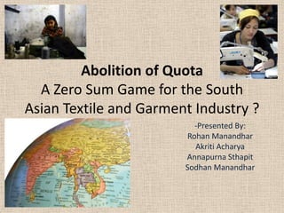 Abolition of Quota
A Zero Sum Game for the South
Asian Textile and Garment Industry ?
-Presented By:
Rohan Manandhar
Akriti Acharya
Annapurna Sthapit
Sodhan Manandhar

 