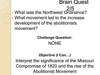 Brain Quest
2/5
 What was the Northwest Ordinance?
 What movement led to the increase
development of the abolitionists
movement?
Challenge Question:
NONE
Objective (I Can…)
Interpret the significance of the Missouri
Compromise of 1820 and the rise of the
Abolitionist Movement
 
