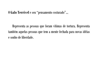 O Galo Terrível e seu “pensamento costurado”...


    Representa as pessoas que foram vítimas de tortura. Representa
também aquelas pessoas que tem a mente fechada para novas idéias
e sonho de liberdade.
 