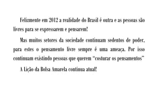 Felizmente em 2012 a realidade do Brasil é outra e as pessoas são
livres para se expressarem e pensarem!
   Mas muitos setores da sociedade continuam sedentos de poder,
para estes o pensamento livre sempre é uma ameaça. Por isso
continuam existindo pessoas que querem “costurar os pensamentos”
   A Lição da Bolsa Amarela continua atual!
 