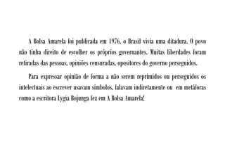A Bolsa Amarela foi publicada em 1976, o Brasil vivia uma ditadura. O povo
não tinha direito de escolher os próprios governantes. Muitas liberdades foram
retiradas das pessoas, opiniões censuradas, opositores do governo perseguidos.
     Para expressar opinião de forma a não serem reprimidos ou perseguidos os
intelectuais ao escrever usavam símbolos, falavam indiretamente ou em metáforas
como a escritora Lygia Bojunga fez em A Bolsa Amarela!
 