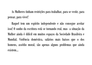As Mulheres tinham restrições para trabalhar, para se vestir, para
pensar, para viver!
    Raquel tem um espírito independente e não consegue aceitar
isso! O sonho da escritora está se tornando real, mas a situação da
Mulher ainda é difícil em muitos espaços da Sociedade Brasileira e
Mundial. Violência doméstica, salários mais baixos que o dos
homens, assédio moral, são apenas alguns problemas que ainda
existem...
 