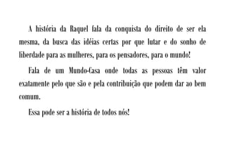A história da Raquel fala da conquista do direito de ser ela
mesma, da busca das idéias certas por que lutar e do sonho de
liberdade para as mulheres, para os pensadores, para o mundo!
   Fala de um Mundo-Casa onde todas as pessoas têm valor
exatamente pelo que são e pela contribuição que podem dar ao bem
comum.
   Essa pode ser a história de todos nós!
 