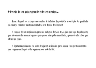 O Desejo de ser gente grande e de ser menino...


     Para a Raquel, ser criança e ser mulher é sinônimo de proibição e restrição. Na qualidade
de criança e mulher não tinha vontades, nem direito de escolher!

     A vontade de ser menino está presente na figura do Galo Rei, o galo que foge do galinheiro
por não concordar com as regras e por querer lutar pelas suas ideias, apesar de não saber que
ideias são essas.

     A figura masculina que ela tanto deseja ser, a situação que a sufoca e os questionamentos
que surgem em Raquel estão representados no Galo Rei.
 