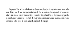 Seguindo Terrível, se vão também Afonso, que finalmente encontra uma ideia pela
qual lutar, não deixar que mais ninguém tenha o pensamento costurado e A guarda-
chuva que sonha em ser paraquedas e com eles vão-se também os desejos de ser garoto
e grande, mas permanece a vontade de escrever e deixar guardada a criança, assim como
deixou no bolso bebê da bolsa amarela o alfinete de fraldas.
 
