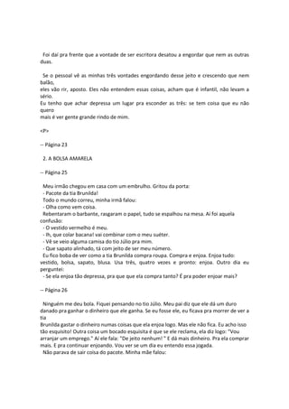 Foi daí pra frente que a vontade de ser escritora desatou a engordar que nem as outras
duas.
Se o pessoal vê as minhas três vontades engordando desse jeito e crescendo que nem
balão,
eles vão rir, aposto. Eles não entendem essas coisas, acham que é infantil, não levam a
sério.
Eu tenho que achar depressa um lugar pra esconder as três: se tem coisa que eu não
quero
mais é ver gente grande rindo de mim.
<P>
-- Página 23
2. A BOLSA AMARELA
-- Página 25
Meu irmão chegou em casa com um embrulho. Gritou da porta:
- Pacote da tia Brunilda!
Todo o mundo correu, minha irmã falou:
- Olha como vem coisa.
Rebentaram o barbante, rasgaram o papel, tudo se espalhou na mesa. Aí foi aquela
confusão:
- O vestido vermelho é meu.
- Ih, que colar bacana! vai combinar com o meu suéter.
- Vê se veio alguma camisa do tio Júlio pra mim.
- Que sapato alinhado, tá com jeito de ser meu número.
Eu fico boba de ver como a tia Brunilda compra roupa. Compra e enjoa. Enjoa tudo:
vestido, bolsa, sapato, blusa. Usa três, quatro vezes e pronto: enjoa. Outro dia eu
perguntei:
- Se ela enjoa tão depressa, pra que que ela compra tanto? É pra poder enjoar mais?
-- Página 26
Ninguém me deu bola. Fiquei pensando no tio Júlio. Meu pai diz que ele dá um duro
danado pra ganhar o dinheiro que ele ganha. Se eu fosse ele, eu ficava pra morrer de ver a
tia
Brunilda gastar o dinheiro numas coisas que ela enjoa logo. Mas ele não fica. Eu acho isso
tão esquisito! Outra coisa um bocado esquisita é que se ele reclama, ela diz logo: "Vou
arranjar um emprego." Aí ele fala: "De jeito nenhum! " E dá mais dinheiro. Pra ela comprar
mais. E pra continuar enjoando. Vou ver se um dia eu entendo essa jogada.
Não parava de sair coisa do pacote. Minha mãe falou:
 