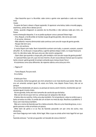 - Que boazinha que é a Brunilda: sabe como a gente vive apertada e cada vez manda
mais
roupa.
Eu parei de fazer o dever e fiquei espiando. Vi aparecer uma bolsa; todo o mundo pegou,
examinou, achou feia e deixou pra lá.
Antes, quando chegavam os pacotes da tia Brunilda e não sobrava nada pra mim, eu
ficava
numa chateação daquelas. E se eu pedia qualquer coisa o pessoal falava logo:
- Ora, Raquel, a tia Brunilda só manda roupa de gente grande, não serve pra você.
- É só cortar, diminuir.
- Não adianta: mesmo diminuindo tudo continua com cara de roupa de gente grande.
- Roupa não tem cara.
- Tem, sim senhora.
E nunca fiquei com nada. Num instantinho sumiam com tudo, e usavam; usavam, usavam
até pifar. Aí, no dia que a roupa pifava, a gente ajeitava daqui e dali, e a roupa ficava pra
mim. Eu não dizia nada. Até que uma vez não resisti e perguntei:
- Quer dizer que quando a roupa pifa, pifa também a tal cara de roupa de gente grande?
E o pessoal falou que sim, que era isso mesmo. (É por causa dessas transas que eu queria
tanto crescer: gente grande tá sempre achando que criança tá por fora.)
Aí aconteceu uma coisa diferente: de repente sobrou uma coisa pra mim.
-- Página 27
- Toma Raquel, fica pra você.
Era a bolsa.
A bolsa por fora:
Era amarela. Achei isso genial: pra mim amarelo é a cor mais bonita que existe. Mas não
era um amarelo sempre igual: Às vezes era forte, mas depois ficava fraco; não sei se
porque
ele já tinha desbotado um pouco, ou porque já nasceu assim mesmo, resolvendo que ser
sempre igual é muito chato.
Ela era grande; tinha até mais tamanho de sacola do que de bolsa.
Mas vai ver ela era que nem eu: achava que ser pequena não dá pé.
A bolsa não era sozinha: tinha uma alça também. Foi só pendurar a alça no ombro que a
bolsa arrastou no chão. Eu então dei um nó bem no meio da alça. Resolveu o problema. E
ficou com mais bossa também.
Não sei o nome da fazenda que fez a bolsa amarela. Mas era uma fazenda grossa, e se a
gente passava a mão arranhava um pouco.
Olhei bem de perto e vi os fios da fazenda passando um por cima do outro; mas
direitinho;
sem fazer bagunça nem nada. Achei legal. Mas o que eu ainda achei mais legal foi ver que
a
fazenda esticava: "vai dar pra guardar um bocado de coisa aí dentro".
 