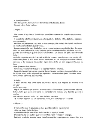A bolsa por dentro:
Abri devagarinho. Com um medo danado de ser tudo vazio. Espiei.
Nem acreditei. Espiei melhor.
-- Página 28
Mas que curtição! - berrei. E ainda bem que só berrei pensando: ninguém escutou nem
olhou.
A bolsa tinha sete filhos! (Eu sempre achei que bolso de bolsa é filho da bolsa.) E os sete
moravam assim:
Em cima, um grandão de cada lado, os dois com zipe; abri-fechei, abri-fechei, abri-fechei,
os dois funcionando bem que só vendo.
Logo embaixo tinha mais dois bolsos menores, que fechavam com botão. Num dos lados
tinha um outro - tão magro e tão comprido que eu fiquei pensando o que é que eu podia
guardar ali dentro (um guarda-chuva? um martelo? um cabide em pé?). No outro lado
tinha
um bolso pequeno, feito de fazenda franzidinha, que esticou todo quando eu botei a mão
dentro dele; botei as duas mãos: esticou ainda mais; era um bolso com mania de sanfona,
como eu ia dar coisa pra ele guardar! E por último tinha um bem pequeninnho, que eu
logo
achei que era o bebê da bolsa.
Comecei a pensar em tudo que eu ia esconder na bolsa amarela.
Puxa vida, tava até parecendo o quintal da minha casa, com tanto esconderijo bom, que
fecha, que estica, que é pequeno, que é grande. E tinha uma vantagem: a bolsa eu podia
levar sempre a tiracolo, o quintal não.
O fecho:
A bolsa amarela não tinha fecho. Já pensou? Resolvi que naquele dia mesmo eu ia
arranjar
um fecho pra ela.
Peguei um dinheiro que eu vinha economizando e fui numa casa que conserta e reforma
bolsas. Falei que queria um fecho e o vendedor me mostrou um, dizendo que era o
melhor
que ele tinha. Custava muito caro, meu dinheiro não dava.
- E aquele? - apontei. Era um fecho meio pobre, mas brilhando que só vendo.
-- Página 29
O homem fez cara de pouco caso, disse que não era bom. Experimentei.
- Mas ele abre e fecha tão bem.
O homem disse que o fecho era muito barato: ia enguiçar. Vibrei!
Era isso mesmo que eu tava querendo: um fecho com vontade de enguiçar.
Pedi pro vendedor atender outro freguês enquanto eu pensava um pouco. Virei pro
 