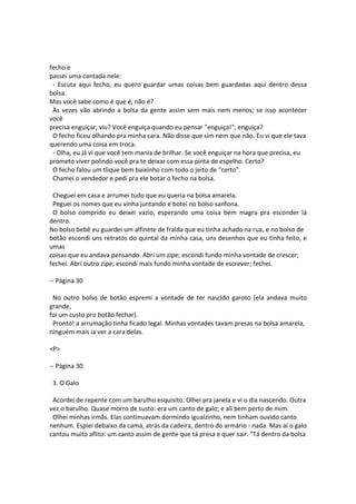 fecho e
passei uma cantada nele:
- Escuta aqui fecho, eu quero guardar umas coisas bem guardadas aqui dentro dessa
bolsa.
Mas você sabe como é que é, não é?
Às vezes vão abrindo a bolsa da gente assim sem mais nem menos; se isso acontecer
você
precisa enguiçar, viu? Você enguiça quando eu pensar "enguiça!", enguiça?
O fecho ficou olhando pra minha cara. Não disse que sim nem que não. Eu vi que ele tava
querendo uma coisa em troca.
- Olha, eu já vi que você tem mania de brilhar. Se você enguiçar na hora que precisa, eu
prometo viver polindo você pra te deixar com essa pinta de espelho. Certo?
O fecho falou um tlique bem baixinho com todo o jeito de "certo".
Chamei o vendedor e pedi pra ele botar o fecho na bolsa.
Cheguei em casa e arrumei tudo que eu queria na bolsa amarela.
Peguei os nomes que eu vinha juntando e botei no bolso sanfona.
O bolso comprido eu deixei vazio, esperando uma coisa bem magra pra esconder lá
dentro.
No bolso bebê eu guardei um alfinete de fralda que eu tinha achado na rua, e no bolso de
botão escondi uns retratos do quintal da minha casa, uns desenhos que eu tinha feito, e
umas
coisas que eu andava pensando. Abri um zipe; escondi fundo minha vontade de crescer;
fechei. Abri outro zipe; escondi mais fundo minha vontade de escrever; fechei.
-- Página 30
No outro bolso de botão espremi a vontade de ter nascido garoto (ela andava muito
grande,
foi um custo pro botão fechar).
Pronto! a arrumação tinha ficado legal. Minhas vontades tavam presas na bolsa amarela,
ninguém mais ia ver a cara delas.
<P>
-- Página 30
3. O Galo
Acordei de repente com um barulho esquisito. Olhei pra janela e vi o dia nascendo. Outra
vez o barulho. Quase morro de susto: era um canto de galo; e ali bem perto de mim.
Olhei minhas irmãs. Elas continuavam dormindo igualzinho, nem tinham ouvido canto
nenhum. Espiei debaixo da cama, atrás da cadeira, dentro do armário - nada. Mas aí o galo
cantou muito aflito: um canto assim de gente que tá presa e quer sair. "Tá dentro da bolsa
 