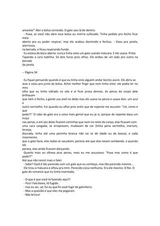 amarela!" Abri a bolsa correndo. O galo saiu lá de dentro.
- Puxa, se você não abre essa bolsa eu morria sufocado. Tinha pedido pro fecho ficar
meio
aberto pra eu poder respirar, mas ele acabou dormindo e fechou. - Voou pra janela,
aterrissou
na beirada, e ficou respirando fundo.
Eu estava de boca aberta: nunca tinha visto um galo usando máscara. E ele usava. Preta.
Tapando a cara todinha. Só dois furos pros olhos. Ele andou de um lado pro outro na
beirada
da janela.
-- Página 34
Eu fiquei pensando quando é que eu tinha visto alguém andar bonito assim. Ele abriu as
asas e voou pra junto da bolsa. Achei melhor fingir que nem tinha visto: ele podia ler no
meu
olho que eu tinha vidrado no vôo e aí ficar prosa demais. As penas do corpo dele
brilhavam
que nem o fecho; a gente usa anel no dedo mas ele usava na perna e usava dois: um azul
e
outro vermelho. Foi quando eu olhei pros anéis que de repente me assustei: "Ué, como é
que
pode?!" O rabo do galo era a coisa mais genial que eu já vi, porque de repente dava um
troço
nas penas, e em vez delas ficarem certinhas que nem no resto do corpo, elas ficavam com
uma cara zangada, se arrepiavam, mudavam de cor (tinha pena vermelha, marrom,
laranja,
dourada, tinha até uma peninha branca não sei se de idade ou de bossa), e cada
movimento
que o galo fazia, elas todas se sacudiam, parecia até que elas tavam sambando, e quando
ele
parava, elas ainda ficavam dançando.
Quanto mais eu olhava pras penas, mais eu me assustava: "Puxa mas como é que
pode?!"
Até que não resisti mais e falei:
- Sabe? Você é tão parecido com um galo que eu conheço, mas tão parecido mesmo...
Ele tirou a máscara e olhou pra mim. Parecido coisa nenhuma. Era ele mesmo. O Rei. O
galo do romance que eu tinha inventado.
- O que é que você tá fazendo aqui?!
- Psiu! Fala baixo, tô fugido.
- Isso eu sei, ué, fui eu que fiz você fugir do galinheiro.
- Mas a questão é que eles me pegaram.
- Não brinca!
 