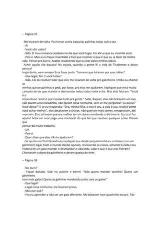 -- Página 35
Me levaram de volta. Pra tomar conta daquelas galinhas todas outra vez.
- Ai
- Você não sabia?
- Não. O meu romance acabava no dia que você fugia. Foi até aí que eu inventei você.
- Pois é. Mas aí eu fiquei inventado e tive que resolver o que é que eu ia fazer da minha
vida. Pensei pra burro. Acabei resolvendo que ia lutar pelas minhas idéias.
Achei aquilo tão bacana! Na escola, quando a gente lê a vida de Tiradentes e desse
pessoal
importante, vem sempre Essa frase junto: "homens que lutaram por suas idéias".
- Que legal, Rei. E você lutou?
- Não. Foi só resolver lutar que eles me levaram de volta pro galinheiro. Então eu chamei
as
minhas quinze galinhas e pedi, por favor, pra elas me ajudarem. Expliquei que vivia muito
cansado de ter que mandar e desmandar nelas todas noite e dia. Mas elas falaram: "Você
é o
nosso dono. Você é que resolve tudo pra gente." Sabe, Raquel, elas não botavam um ovo,
não davam uma ciscadinha, não faziam coisa nenhuma, sem vir me perguntar: Eu posso?
Você deixa?" E se eu respondia: "Ora, minha filha, o ovo é seu, a vida é sua, resolve como
você achar melhor", elas desatavam a chorar, não queriam mais comer, emagreciam, até
morriam. Elas achavam que era melhor ter um dono mandando o dia inteiro: faz isso! faz
aquilo! bota um ovo! pega uma minhoca! do que ter que resolver qualquer coisa. Diziam
que
pensar dá muito trabalho.
- Ué.
- Pois é.
- Quer dizer que elas não te ajudaram?
- Se ajudaram? Ha! Quando eu expliquei que desde pequenininho eu sonhava com um
galinheiro legal, todo o mundo dando opinião, resolvendo as coisas, achando furada essa
história de um galo mandar e desmandar a vida toda, sabe o que é que elas fizeram?
Chamaram o dono do galinheiro e deram queixa de mim.
-- Página 36
- No duro?
- Fiquei danado. Subi no puleiro e berrei: "Não quero mandar sozinho! Quero um
galinheiro
com mais galos! Quero as galinhas mandando junto com os galos!"
- Que legal!
- Legal coisa nenhuma; me levaram preso.
- Mas por quê?
- Pra eu aprender a não ser um galo diferente. Me botaram num quartinho escuro. Tão
 