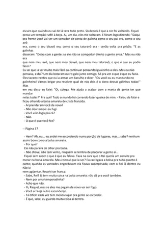 escuro que quando eu saí de lá tava todo preto. Só depois é que a cor foi voltando. Fiquei
preso um tempão; sofri à beça. Aí, um dia, eles me soltaram. E foram logo dizendo: "Daqui
pra frente você vai ser um tomador-de-conta-de-galinha como o seu pai era, como o seu
avô
era, como o seu bisavô era, como o seu tataravô era - senão volta pra prisão. "E as
galinhas
disseram: "Deixa com a gente: se ele não se comportar direito a gente avisa." Mas eu não
era
que nem meu avô, que nem meu bisavô, que nem meu tataravô, o que é que eu podia
fazer?
Eu sei que ia ser muito mais fácil eu continuar pensando igualzinho a eles. Mas eu não
pensava, e daí? Um dia botaram outro galo junto comigo. Só pra ver o que é que eu fazia.
Eles tavam crentes que eu ia armar um barulho e dizer: "Ou você ou eu mandando no
galinheiro! Vamos brigar pra resolver qual de nós dois é o dono dessas galinhas todas!"
Mas
em vez disso eu falei: "Oi, colega. Me ajuda a acabar com a mania da gente ter que
mandar
nelas todas?" Pra quê! Todo o mundo foi correndo fazer queixa de mim. - Parou de falar e
ficou olhando a bolsa amarela de crista franzida.
- Aí prenderam você de novo?
- Não deu tempo: eu fugi.
- Você veio logo pra cá?
- Não.
- O que é que você fez?
-- Página 37
- Hem? Ah, eu... eu andei me escondendo numa porção de lugares, mas... sabe? nenhum
assim bom como a bolsa amarela.
- Por que?
Ele não parava de olhar pra bolsa.
- Não chove, não tem vento, ninguém se lembra de procurar a gente aí...
Fiquei sem saber o que é que eu falava. Tava na cara que o Rei queria um convite pra
morar na bolsa amarela. Mas como é que ia ser? Eu carregava a bolsa pra tudo quanto é
canto; quando as vontades engordavam ela ficava superpesada; com o Rei lá dentro eu
não ia
nem agüentar. Resolvi ser franca:
- Sabe, Rei? Já tem muita coisa na bolsa amarela: não dá pra você também.
- Nem por uma temporadinha?
- Acho que não.
- Ih, Raquel, mas se eles me pegam de novo vai ser fogo.
- Você arranja outro esconderijo.
- Tá difícil: cada vez tem menos lugar pra gente se esconder.
- É que, sabe, eu guardo muita coisa aí dentro.
 