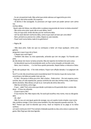 - Eu sei, já examinei tudo. Mas achei que ainda sobrava um lugarzinho pra mim.
Fingi que não tinha ouvido. Ele suspirou:
- Aí dentro é tão sossegado. Eu precisava um lugar assim pra poder pensar com calma
nas
minhas idéias.
Quem sabe ele falava, nas idéias dele e acabava esquecendo de morar na bolsa amarela?
- Me conta uma coisa: quais são as suas idéias, hem?
- Pois aí é que está: ainda não deu pra ter nenhuma idéia.
- Ué! Se você não tem nenhuma idéia, como é que você vai lutar por uma idéia?
- Bom, primeiro eu preciso ter a idéia. Depois eu saio lutando.
- Puxa! você nunca bolou nada lá no galinheiro?
-- Página 38
- Não dava jeito. Cada vez que eu começava a bolar um troço qualquer, vinha uma
galinha
perguntar o que é que ela ia fazer.
- E depois que você fugiu?
- Também não dava: eu vivia apavorado, achando que iam me pegar. Fui ficando sem
jeito
de não deixar ele morar na bolsa amarela. Mas de repente me lembrei de outra coisa:
- Se descobrem que eu tô escondendo você, eu fico numa situação um bocado ruim.
- Bom, isso é mesmo... - E aí ele ficou quieto pensando. Depois botou a máscara e falou:
-
Então até qualquer dia. - E foi indo embora. Fiquei num aflição danada. E se pegavam ele
lá
fora? E se ele não encontrava outro esconderijo bom? Aí mesmo é que ele nunca mais
encontrava a tal idéia pra poder lutar por ela.
- Ei, Rei! - Ele parou e olhou pra mim. Abri a bolsa: - Pode entrar. - Ele nem esperou outro
convite: deu um vôo espetacular, passou rentinho do nariz das minhas irmãs, e aterrissou
dentro da bolsa. Mas deixou um pé no ar. Com jeito de entra-não-entra.
- Não faz cerimônia, entra logo.
- É que... sabe? Tem uma coisa que desde o princípio eu tô querendo dizer e ainda não
disse. - E ficou me olhando.
- O que é que é, Rei?
- É isso mesmo: Rei. Não repara não, foi você quê escolheu meu nome, mas eu não gosto
dele.
- Ah. não?
- Não. Eu sou um cara igual, gosto de sossego, sou um sujeito muito simples: esse nome
não combina comigo. E tem outra coisa também: fica tão esquisito quando você diz: "Ei,
Rei!" Parece que você tá dizendo que errou. Você se importa se eu pego aí no bolso
sanfona
um outro nome pra mim? Fico sempre chateada quando eu dou uma coisa e a pessoa não
gosta. Mas fingi que não tava ligando:
 