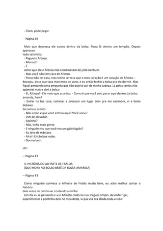 - Claro, pode pegar.
-- Página 39
Mais que depressa ele sumiu dentro da bolsa. Ficou lá dentro um tempão. Depois
apareceu
todo satisfeito:
- Peguei o Afonso.
- Afonso?!
- É.
Achei que ele e Afonso não combinavam de jeito nenhum.
- Mas você não tem cara de Afonso.
- Posso não ter cara, mas tenho certeza que o meu coração é um coração de Afonso. -
Bocejou, disse que tava morrendo de sono, e eu então fechei a bolsa pra ele dormir. Mas
fiquei pensando uma pergunta que não queria sair da minha cabeça. Lá pelas tantas não
agüentei mais e abri a bolsa:
- Ei, Afonso! - Ele meio que acordou. - Como é que você veio parar aqui dentro da bolsa
amarela, hem?
- Entrei na tua casa, comecei a procurar um lugar bom pra me esconder, vi a bolsa
debaixo
da cama e pronto.
- Mas como é que você entrou aqui? Você voou?
- Vim de elevador.
- Sozinho?
- Não, tinha mais gente.
- E ninguém viu que você era um galo fugido?
- Eu tava de máscara.
- Ah é ! Então boa noite.
- Dorme bem.
<P>
-- Página 42
4. HISTÓRIA DO ALFINETE DE FRALDA
(QUE MORA NO BOLSO BEBÊ DA BOLSA AMARELA)
-- Página 43
Como ninguém conhece o Alfinete de Fralda muito bem, eu acho melhor contar a
história
dele antes de continuar contando a minha:
Um dia eu ia passando e vi o Alfinete caído na rua. Peguei, limpei, desenferrujei,
experimentei a pontinha dele no meu dedo, vi que ela era afiada toda a vida:
 