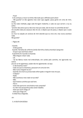 - Puxa!
E ela começou a riscar na minha mão tudo que o Alfinete queria dizer:
- Me guarda? Já não agüento mais viver aqui jogado: passa gente em cima de mim;
chove,
eu fico todo molhado, pego cada ferrugem medonha; e cada vez que varrem a rua eu
esfrio:
"pronto! vão achar que eu não sirvo mais pra nada, vão me levar no caminhão do lixo";
me encolho todo pra vassoura não me ver; e depois que ela passa, e depois que o susto
passa,
eu risco na calçada um anúncio de mim dizendo que eu sirvo sim; mas nunca acontece
nada.
Me guarda?
-- Página 44
- Guardo.
- Então guarda.
Guardei. No bolso do uniforme (ainda não tinha a bolsa amarela).E perguntei:
- O que é que você fazia antes?
A pontinha foi riscando na fazenda:
- Não cheguei a fazer nada.
- Ué.
- Saí da fábrica muito mal embrulhado, vim caindo pelo caminho, me agarrando nos
outros
pra ver se me agüentava, acabei não me agüentando: caí aqui.
- E não levantou mais?
- Cada vez que eu levantava, passavam em cima de mim.
- Mas nunca ninguém te viu?
- Quando me viram eu já tava todo enferrujado e ninguém mais me quis.
- E depois?
- Nada.
- Não aconteceu mais nada na tua vida?
- Não.
- Que história curtinha que você tem.
- Pois é.
- Você não queria ter uma história mais comprida?
- Eu não! esse pouquinho já deu tanto trabalho.
- Acha que assim chega, é?
- Acho que chega sim.
E então ficou chegando.
<P>
5. A VOLTA DA ESCOLA
 