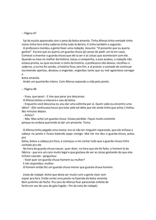 -- Página 47
Saí da escola apavorada com o peso da bolsa amarela. Tinha Afonso tinha vontade tinha
nome tinha livro tinha caderno tinha tudo lá dentro. E tinha também o seguinte:
A professora mandou a gente fazer uma redação. Assunto: "O presente que eu queria
ganhar". Escrevi que eu queria um guarda-chuva (já cansei de pedir um lá em casa).
Comecei a inventar o guarda-chuva que ele ia ser e as coisas que aconteciam com ele.
Quando eu tava no melhor da história, tocou a campainha, a aula acabou, a redação não
estava pronta, eu quis escrever o resto da história, a professora não deixou, recolheu o
caderno, a turma foi saindo, a história ficou sem fim, e aí pronto: a vontade de continuar
escrevendo apertou, desatou a engordar, engordou tanto que eu mal agüentava carregar
a
bolsa amarela.
Andei um quarteirão inteiro. Com Afonso espiando a vida pela janela.
-- Página 48
- Puxa, que peso! - E tive que parar pra descansar.
O Afonso botou a máscara e saiu da bolsa:
- Enquanto você descansa eu vou dar uma voltinha por aí. Quem sabe eu encontro uma
idéia? - (Ele continuava louco pra lutar pela tal idéia que ele ainda tinha que achar.) Voltou
dez minutos depois.
- Achou?
- Não. Mas achei um guarda-chuva. Estava perdido. Fiquei muito contente
porque eu andava querendo te dar um presente. Toma.
O Afonso tinha pegado uma mania: era só não ter ninguém reparando, que ele enfiava a
cabeça na janela e ficava batendo papo comigo. Mal ele me deu o guarda-chuva, pulou
pra
bolsa, botou a cabeça pra fora, e começou a me contar tudo que o guarda-chuva tinha
contado pra ele.
Na hora do guarda-chuva nascer, quer dizer, na hora que ele foi feito, o homem lá da
fábrica - que era um cara muito legal e que gostava de ver as coisas gostando do que elas
tinham nascido - perguntou:
- Você quer ser guarda-chuva homem ou mulher?
E ele respondeu: mulher.
O homem então fez um guarda-chuva menor que guarda-chuva homem.
(nota de rodapé: Achei que devia ser muito ruim a gente viver sem
espiar pra fora. Então cortei uma janela na fazenda da bolsa amarela.
Bem juntinho do fecho. Pra cara do Afonso ficar parecendo enfeite de
fecho em vez de cara de galo fugido.- fim da nota de rodapé)
 