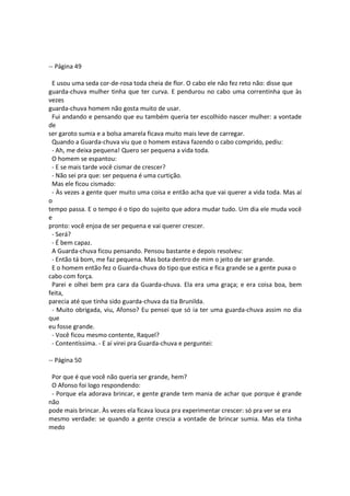 -- Página 49
E usou uma seda cor-de-rosa toda cheia de flor. O cabo ele não fez reto não: disse que
guarda-chuva mulher tinha que ter curva. E pendurou no cabo uma correntinha que às
vezes
guarda-chuva homem não gosta muito de usar.
Fui andando e pensando que eu também queria ter escolhido nascer mulher: a vontade
de
ser garoto sumia e a bolsa amarela ficava muito mais leve de carregar.
Quando a Guarda-chuva viu que o homem estava fazendo o cabo comprido, pediu:
- Ah, me deixa pequena! Quero ser pequena a vida toda.
O homem se espantou:
- E se mais tarde você cismar de crescer?
- Não sei pra que: ser pequena é uma curtição.
Mas ele ficou cismado:
- Às vezes a gente quer muito uma coisa e então acha que vai querer a vida toda. Mas aí
o
tempo passa. E o tempo é o tipo do sujeito que adora mudar tudo. Um dia ele muda você
e
pronto: você enjoa de ser pequena e vai querer crescer.
- Será?
- É bem capaz.
A Guarda-chuva ficou pensando. Pensou bastante e depois resolveu:
- Então tá bom, me faz pequena. Mas bota dentro de mim o jeito de ser grande.
E o homem então fez o Guarda-chuva do tipo que estica e fica grande se a gente puxa o
cabo com força.
Parei e olhei bem pra cara da Guarda-chuva. Ela era uma graça; e era coisa boa, bem
feita,
parecia até que tinha sido guarda-chuva da tia Brunilda.
- Muito obrigada, viu, Afonso? Eu pensei que só ia ter uma guarda-chuva assim no dia
que
eu fosse grande.
- Você ficou mesmo contente, Raquel?
- Contentíssima. - E aí virei pra Guarda-chuva e perguntei:
-- Página 50
Por que é que você não queria ser grande, hem?
O Afonso foi logo respondendo:
- Porque ela adorava brincar, e gente grande tem mania de achar que porque é grande
não
pode mais brincar. Às vezes ela ficava louca pra experimentar crescer: só pra ver se era
mesmo verdade: se quando a gente crescia a vontade de brincar sumia. Mas ela tinha
medo
 