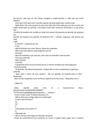 de arriscar. Até que um dia tomou coragem e experimentou. E sabe que ela curtiu
demais?
- Claro que tinha que curtir! quando a gente é grande pode tudo, resolve tudo.
- Nada disso. Ela curtiu porque viu que uma coisa não tinha nada que ver com a outra: ela
podia muito bem ser grande, e ela podia muito bem continuar brincando. E aí ela achou
que
a melhor brincadeira do mundo era toda hora passar de pequena pra grande, de pequena
pra
grande, de pequena pra grande, de pequena tlá! ! ! estalou, enguiçou, não passou pra
mais
nada.
- E mesmo? - perguntei pra ela.
- É sim.
- Não tô falando com você, Afonso. Deixa ela responder.
- Mas é que não adianta você perguntar pra ela.
- Por que?
- Nem ela entende o que você diz, nem você vai entender o que ela fala.
- Claro que entendo.
- Não entende.
- Entendo!
- E perguntei outra vez pra Guarda-chuva: É mesmo verdade que você enguiçou?
Ela ficou quieta.
- Tô dizendo, não adianta perguntar: a língua dela é muito complicada, só galo que
entende.
- Quer fazer o favor de ficar quieto? - Dei um apertão na Guarda-chuva e falei: -
Responde!
- Mas ela não respondeu coisa nenhuma. Apertei com mais força. - Responde, sim?! -
-- Página 51
Nada. Apertei ainda mais. Aí a Guarda-chuva disse:-
Bzzzztctctctdrrrrtdtd)967854326666??
??!!!iuiuiuiuiuugdtgdtgbzzzzxzxzyxztaaa,,,,... ta?bzzzz.
Tomei o maior susto. O Afonso desatou a rir:
- Não te disse que a língua dela era complicada?
- O que é que ela falou?
- Ai.
- Ai?
- É.
- Tudo aquilo só pra dizer ai?
- É.
- Não pode ser.
- Mas é. Ela fala uma língua um bocado comprida.
Passei de contentíssima pra contente só: nunca ia poder bater papo com a Guarda-
 