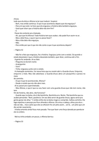 chuva;
tudo que ela dizia o Afonso ia ter que traduzir. Suspirei:
- Bom, mas então continua. O que é que aconteceu depois que ela enguiçou?
- Pois aí é que está: na hora que ela enguiçou a história dela também enguiçou.
- Você quer dizer que a história dela não tem fim?
- É.
Passei de contente pra chateada.
- Ah, que que há Afonso! Toda história tem que acabar, não pode ficar assim no ar.
- Mas a dela ficou, o que é que eu posso fazer?
- Mas a fala dela não enguiçou.
- Não.
- Pois então por que é que ela não conta o que é que aconteceu depois?
-- Página 52
- Não foi a fala que enguiçou, foi a história. Enguiçou junto com o estalo. Só quando o
estalo desestalar é que a história desestala também, quer dizer, continua até o fim.
A gente foi andando. Aí eu falei:
- Pergunta se ela tem nome.
- Já perguntei.
- Tem?
- Tinha: enguiçou junto com o estalo.
A chateação aumentou. Foi nessa hora que eu resolvi abrir a Guarda-chuva. Empurrei,
empurrei a mola. Mas não adiantava: a Guarda-chuva abria um pouquinho e parava no
meio
do caminho.
- O que é que tá acontecendo, Afonso?
- Desde o estalo que ela não abre mais.
Aí eu passei pra superchateada.
- Mas Afonso, o que é que eu vou fazer com uma guarda-chuva que não tem nome, não
tem
fim de história, não abre, não funciona?
- Guarda aqui na bolsa, ela é tão bonitinha. Bonitinha era. Muito. Tão bonitinha que eu
acabei pensando: "Bom, paciência. Em vez dela servir de guarda-chuva, agora serve pra
gente gostar de olhar." E então enfiei ela no bolso magro e comprido. Calhou certinho. Ela
logo espichou o pescoço pra ficar olhando o Afonso. Ele virou a cabeça, olhou pra ela e...
não sei não... mas o jeito que eles se olharam foi um jeito assim... sei lá... um jeito que um
dia vai dar casamento.
A bolsa amarela ainda ficou mais pesada. Tive que fazer uma força danada pra pendurar
ela no ombro.
Mal eu tinha andado um pouco, o Afonso berrou:
-- Página 53
 