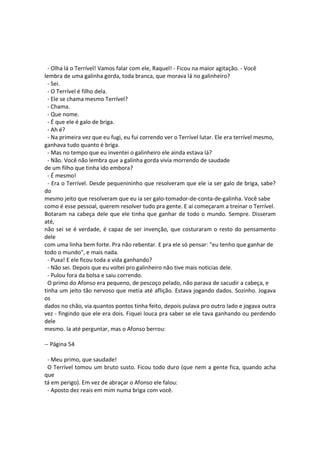 - Olha lá o Terrível! Vamos falar com ele, Raquel! - Ficou na maior agitação. - Você
lembra de uma galinha gorda, toda branca, que morava lá no galinheiro?
- Sei.
- O Terrível é filho dela.
- Ele se chama mesmo Terrível?
- Chama.
- Que nome.
- É que ele é galo de briga.
- Ah é?
- Na primeira vez que eu fugi, eu fui correndo ver o Terrível lutar. Ele era terrível mesmo,
ganhava tudo quanto é briga.
- Mas no tempo que eu inventei o galinheiro ele ainda estava lá?
- Não. Você não lembra que a galinha gorda vivia morrendo de saudade
de um filho que tinha ido embora?
- É mesmo!
- Era o Terrível. Desde pequenininho que resolveram que ele ia ser galo de briga, sabe?
do
mesmo jeito que resolveram que eu ia ser galo-tomador-de-conta-de-galinha. Você sabe
como é esse pessoal, querem resolver tudo pra gente. E aí começaram a treinar o Terrível.
Botaram na cabeça dele que ele tinha que ganhar de todo o mundo. Sempre. Disseram
até,
não sei se é verdade, é capaz de ser invenção, que costuraram o resto do pensamento
dele
com uma linha bem forte. Pra não rebentar. E pra ele só pensar: "eu tenho que ganhar de
todo o mundo", e mais nada.
- Puxa! E ele ficou toda a vida ganhando?
- Não sei. Depois que eu voltei pro galinheiro não tive mais noticias dele.
- Pulou fora da bolsa e saiu correndo.
O primo do Afonso era pequeno, de pescoço pelado, não parava de sacudir a cabeça, e
tinha um jeito tão nervoso que metia até aflição. Estava jogando dados. Sozinho. Jogava
os
dados no chão, via quantos pontos tinha feito, depois pulava pro outro lado e jogava outra
vez - fingindo que ele era dois. Fiquei louca pra saber se ele tava ganhando ou perdendo
dele
mesmo. Ia até perguntar, mas o Afonso berrou:
-- Página 54
- Meu primo, que saudade!
O Terrível tomou um bruto susto. Ficou todo duro (que nem a gente fica, quando acha
que
tá em perigo). Em vez de abraçar o Afonso ele falou:
- Aposto dez reais em mim numa briga com você.
 