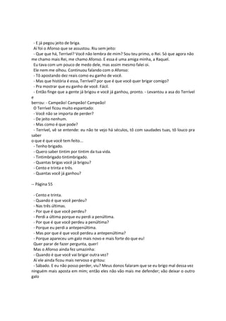 - E já pegou jeito de briga.
Aí foi o Afonso que se assustou. Riu sem jeito:
- Que que há, Terrível? Você não lembra de mim? Sou teu primo, o Rei. Só que agora não
me chamo mais Rei, me chamo Afonso. E essa é uma amiga minha, a Raquel.
Eu tava com um pouco de medo dele, mas assim mesmo falei oi.
Ele nem me olhou. Continuou falando com o Afonso:
- Tô apostando dez reais como eu ganho de você.
- Mas que história é essa, Terrível? por que é que você quer brigar comigo?
- Pra mostrar que eu ganho de você. Fácil.
- Então finge que a gente já brigou e você já ganhou, pronto. - Levantou a asa do Terrível
e
berrou: - Campeão! Campeão! Campeão!
O Terrível ficou muito espantado:
- Você não se importa de perder?
- De jeito nenhum.
- Mas como é que pode?
- Terrível, vê se entende: eu não te vejo há séculos, tô com saudades tuas, tô louco pra
saber
o que é que você tem feito...
- Tenho brigado.
- Quero saber tintim por tintim da tua vida.
- Tintimbrigado tintimbrigado.
- Quantas brigas você já brigou?
- Cento e trinta e três.
- Quantas você já ganhou?
-- Página 55
- Cento e trinta.
- Quando é que você perdeu?
- Nas três últimas.
- Por que é que você perdeu?
- Perdi a última porque eu perdi a penúltima.
- Por que é que você perdeu a penúltima?
- Porque eu perdi a antepenúltima.
- Mas por que é que você perdeu a antepenúltima?
- Porque apareceu um galo mais novo e mais forte do que eu!
Quer parar de fazer pergunta, quer!
Mas o Afonso ainda fez umazinha:
- Quando é que você vai brigar outra vez?
Aí ele ainda ficou mais nervoso e gritou:
- Sábado. E eu não posso perder, viu? Meus donos falaram que se eu brigo mal dessa vez
ninguém mais aposta em mim; então eles não vão mais me defender; vão deixar o outro
galo
 