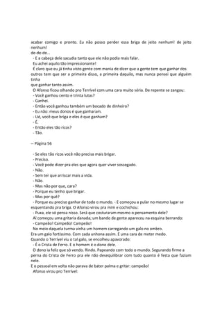 acabar comigo e pronto. Eu não posso perder essa briga de jeito nenhum! de jeito
nenhum!
de-de-de...
- E a cabeça dele sacudia tanto que ele não podia mais falar.
Eu achei aquilo tão impressionante!
É claro que eu já tinha visto gente com mania de dizer que a gente tem que ganhar dos
outros tem que ser a primeira disso, a primeira daquilo, mas nunca pensei que alguém
tinha
que ganhar tanto assim.
O Afonso ficou olhando pro Terrível com uma cara muito séria. De repente se zangou:
- Você ganhou cento e trinta lutas?
- Ganhei.
- Então você ganhou também um bocado de dinheiro?
- Eu não: meus donos é que ganharam.
- Ué, você que briga e eles é que ganham?
- É.
- Então eles tão ricos?
- Tão.
-- Página 56
- Se eles tão ricos você não precisa mais brigar.
- Preciso.
- Você pode dizer pra eles que agora quer viver sossegado.
- Não.
- Sem ter que arriscar mais a vida.
- Não.
- Mas não por que, cara?
- Porque eu tenho que brigar.
- Mas por quê?
- Porque eu preciso ganhar de todo o mundo. - E começou a pular no mesmo lugar se
esquentando pra briga. O Afonso virou pra mim e cochichou:
- Puxa, ele só pensa nisso. Será que costuraram mesmo o pensamento dele?
Aí começou uma gritaria danada; um bando de gente apareceu na esquina berrando:
- Campeão! Campeão! Campeão!
No meio daquela turma vinha um homem carregando um galo no ombro.
Era um galo fortíssimo. Com cada unhona assim. E uma cara de meter medo.
Quando o Terrível viu o tal galo, se encolheu apavorado:
- É o Crista de Ferro. E o homem é o dono dele.
O dono ia feliz que só vendo. Rindo. Papeando com todo o mundo. Segurando firme a
perna do Crista de Ferro pra ele não desequilibrar com tudo quanto é festa que faziam
nele.
E o pessoal em volta não parava de bater palma e gritar: campeão!
Afonso virou pro Terrível:
 