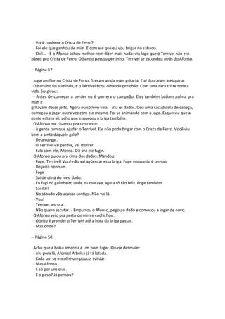 - Você conhece o Crista de Ferro?
- Foi ele que ganhou de mim .É com ele que eu vou brigar no sábado.
- Chi!... - E o Afonso achou melhor nem dizer mais nada: viu logo que o Terrível não era
páreo pro Crista de Ferro. O bando passou pertinho. Terrível se escondeu atrás do Afonso.
-- Página 57
Jogaram flor no Crista de Ferro, fizeram ainda mais gritaria. E aí dobraram a esquina.
O barulho foi sumindo, e o Terrível ficou olhando pro chão. Com uma cara triste toda a
vida. Suspirou:
- Antes de começar a perder eu é que era o campeão. Eles também batiam palma pra
mim e
gritavam desse jeito. Agora eu só levo vaia. - Viu os dados. Deu uma sacudidela de cabeça,
começou a jogar outra vez com ele mesmo. Foi se animando com o jogo. Esqueceu que a
gente estava ali, acho que esqueceu a briga também.
O Afonso me chamou pra um canto:
- A gente tem que ajudar o Terrível. Ele não pode brigar com o Crista de Ferro. Você viu
bem a pinta daquele galo?
- De amargar.
- O Terrível vai perder, vai morrer.
- Fala com ele, Afonso. Diz pra ele fugir.
O Afonso pulou pra cima dos dados. Mandou:
- Foge, Terrível! Você não vai agüentar essa briga. Foge enquanto é tempo.
- De jeito nenhum.
- Foge !
- Sai de cima do meu dado.
- Eu fugi do galinheiro onde eu morava, agora tô tão feliz. Foge também.
- Sai daí!
- No sábado vão acabar contigo. Não vai lá.
- Vou!
- Terrível, escuta...
- Não quero escutar. - Empurrou o Afonso, pegou o dado e começou a jogar de novo.
O Afonso veio pra perto de mim e cochichou:
- O jeito é prender o Terrível até a hora da briga passar.
- Mas onde?
-- Página 58
Acho que a bolsa amarela é um bom lugar. Quase desmaiei:
- Ah, pera lá, Afonso! A bolsa já tá lotada.
- Cada um se encolhe um pouco, vai dar.
- Mas Afonso...
- É só por uns dias.
- E o peso? Já pensou?
 