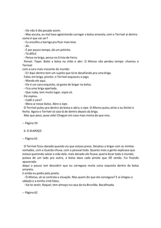 - Ele não é tão pesado assim.
- Mas escuta, eu mal tava agüentando carregar a bolsa amarela; com o Terrível aí dentro
como é que vai ser?
- Eu encolho a barriga pra ficar mais leve.
- Ah.
- É por pouco tempo, dá um jeitinho.
- Tá difícil.
- Pensa na briga, pensa no Crista de Ferro.
Pensei. Topei. Botei a bolsa no chão e abri. O Afonso não perdeu tempo: chamou o
Terrível
com a cara mais inocente do mundo:
- Ei! Aqui dentro tem um sujeito que tá te desafiando pra uma briga.
Falou em briga, pronto: o Terrível esqueceu o jogo.
- Manda ele aqui.
- Ele é um cara esquisito, só gosta de brigar na bolsa.
- Fica uma briga apertada.
- Que nada, tem muito lugar, espia só.
Ele espiou.
- Cadê o cara?
- Mora aí nesse bolso. Abre o zipe.
O Terrível pulou pra dentro da bolsa e abriu o zipe. O Afonso pulou atrás e eu fechei o
fecho. Agora o Terrível só saía lá de dentro depois da briga.
Mas que peso, puxa vida! Cheguei em casa mais morta do que viva.
-- Página 59
6. O ALMOÇO
-- Página 61
O Terrível ficou danado quando viu que estava preso. Desatou a brigar com as minhas
vontades, com a Guarda-chuva, com o pessoal todo. Quanto mais a gente explicava que
estava querendo salvar a vida dele, mais danado ele ficava; queria bicar todo o mundo,
pulava de um lado pra outro, a bolsa dava cada pinote que SÓ vendo. Fui ficando
apavorada:
daqui a pouco iam descobrir que eu carregava muita coisa esquisita dentro da bolsa
amarela.
E então eu pedia pela janela:
- Ò Afonso, vê se controla a situação. Mas quem diz que ele conseguia? E aí chegou o
sábado e a minha irmã falou:
- Vai te vestir, Raquel, tem almoço na casa da tia Brunilda. Bacalhoada.
-- Página 62
 
