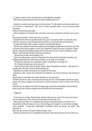 Eu adoro comer, só tem um prato que eu não agüento: bacalhau.
Mas como o pessoal aqui de casa tá sempre paparicando a tia
Brunilda, eu sabia muito bem que na hora de dizer: "Tia Brunilda a senhora se importa se
eu só como a sobremesa?", eles iam me olhar daquele jeito, e eu ia ter que acabar
comendo.
Então já fui ficando meio aflita.
Calça comprida eu só tenho duas; uma boa, outra ruim; enquanto uma lava, uso a outra.
A
boa estava lavando, e ainda mais essa, eu pensei.
Quando fui me olhar no espelho dei de cara com uma espinha. Bem na ponta do nariz.
Espremi, começou a sair uma agüinha lá de dentro; vi que tinha feito uma besteira.
A campainha tocou. Abri a porta e esbarrei nos donos do Afonso.
Falaram que andavam atrás de um galo que tinha fugido do galinheiro; disseram que não
sei quem tinha visto um galo na nossa casa, pediram licença pra entrar e procurar. Fiquei
gelada. Enquanto eles batiam papo com a minha mãe eu corri e avisei o Afonso pra não
deixar o Terrível fazer barulho. Cochichei pro fecho:
- Se quiserem te abrir você enguiça, viu?
Todo o mundo ajudou a procurar. Passaram três vezes pertinho da bolsa amarela, mas
ninguém desconfiou de nada. Foram embora. E, na saída, um me disse:
- Você fica de olho pra ver se descobre o galo. Se descobrir avisa logo, tá?
- Tá. ("Espera sentado que em pé cansa.")
- Fechei a porta. Meu nariz começou a doer. Olhei no espelho e anunciei: - Não posso ir à
bacalhoada: meu nariz inchou, tá doendo demais.
Mandaram eu botar mercurocromo e acabar de me vestir.
Quando eu abri a porta do armarinho do banheiro, um tal de mercúrio, que estava na
beira
da prateleira, sem tampa nem nada, desabou em cima de mim.
Só faltei morrer de raiva. Já estava quase pronta pra sair. Tinha baixado a bainha da calça,
passei ela a ferro, peguei uma tinta que a minha irmã pinta o olho e pintei uma flor na
minha
blusa pra ver se tapava uma mancha antiga, agora tava tudo respingado, tudo vermelho,
blusa, calça, flor, até meu sapato levou um banho de mercurocromo.
-- Página 63
Vi que o dia ia ser fogo. Botei aquele vestido xadrez que eu acho o fim; meu nariz tava o
fim; eu toda estava o fim; saí de casa achando a minha vida o fim.
Mas na porta eu parei: "E se alguém abre a bolsa amarela enquanto eu tô fora? e se
descobrem o Afonso lá dentro? e se o Terrível foge pra ir brigar? e se as minhas vontades
saem também - crescendo, engordando, tomando conta do quarto, de tudo?" Me
apavorei. O
jeito era não arriscar, era levar a bolsa comigo. Levei.
Quando o pessoal me viu carregando aquele peso; eles disseram que eu tava maluca: eu
 