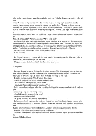 não podia ir pro almoço levando uma bolsa enorme, ridícula, de gente grande, e não sei
que
mais. Aí eu ainda fiquei mais aflita. Comecei a inventar uma porção de coisas. Eu não
queria inventar nada; o que eu queria mesmo era poder dizer: "Eu preciso levar a bolsa
amarela. Eu guardo aqui dentro umas coisas muito importantes. Umas coisas que eu ainda
não tô podendo nem querendo mostrar pra ninguém." Pronto. Que legal eu falando assim
e
ninguém perguntando: "Mas por quê? Que coisas são essas? Como é que essa bolsa abre?
O
fecho tá enguiçado?" Nem mandando: "Abre! Fala! Diz!"
Então eu disse tudo inventado. Falei que no dia seguinte ia ter uma prova de matemática
um bocado difícil e que eu estava carregando tudo quanto é livro e caderno pra depois do
almoço estudar. (Enquanto eu falava, o Afonso segurava o Terrível pra ele não gritar nem
pular.) Pelo jeito o pessoal acreditou no que eu disse porque no fim eles falaram:
- Então, vamos de uma vez que a gente já tá atrasada.
E aí a gente foi.
Fui fingindo o tempo todo que a bolsa amarela não pesava tanto assim. Mas para falar a
verdade ela pesava mais que um elefante.
Cheguei na casa da tia Brunilda botando a alma pela boca.
-- Página 64
Eu era a única criança no almoço. Tia Brunilda tem um filho de quatorze anos, o Alberto,
mas há muito tempo que ele já resolveu que não é mais criança e pronto. Tudo que ele
resolve a tia Brunilda topa. É o cara mais mimado que eu já vi até hoje.
Desabei numa poltrona. A tia Brunilda disse logo:
- Vem cá, Raquelzinha. Senta aqui nessa cadeirinha.
- Essa poltrona é tão gostosa, tia Brunilda.
- Aqui você fica muito mais engraçadinha. Vem.
Todo o mundo me olhou. Não tive remédio, fui. Botei a bolsa amarela atrás da cadeira
pra
ver se ninguém prestava atenção nela.
- Você tá ficando uma mocinha, hem?
- Quer um amendoinzinho?
- O que é que você arrumou aí no narizinho?
Eu ia respondendo e pensando: será que eles acham que falando comigo do mesmo jeito
que eles falam um com o outro eu não vou entender? por que será que eles botam inho
em
tudo e falam com essa voz meio bobalhona, voz de criancinha que nem eles dizem?
Quando eu ia comer o amendoim minha irmã falou:
- Raquel, canta pro tio Júlio e pra tia Brunilda aquele versinho inglês que você aprendeu
na
escola. E tão bonitinho.
 