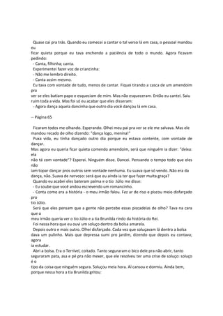 Quase caí pra trás. Quando eu comecei a cantar o tal verso lá em casa, o pessoal mandou
eu
ficar quieta porque eu tava enchendo a paciência de todo o mundo. Agora ficavam
pedindo:
- Canta, filhinha; canta.
Experimentei fazer voz de criancinha:
- Não me lembro direito.
- Canta assim mesmo.
Eu tava com vontade de tudo, menos de cantar. Fiquei tirando a casca de um amendoim
pra
ver se eles batiam papo e esqueciam de mim. Mas não esqueceram. Então eu cantei. Saiu
ruim toda a vida. Mas foi só eu acabar que eles disseram:
- Agora dança aquela dancinha que outro dia você dançou lá em casa.
-- Página 65
Ficaram todos me olhando. Esperando. Olhei meu pai pra ver se ele me salvava. Mas ele
mandou recado de olho dizendo: "dança logo, menina!"
Puxa vida, eu tinha dançado outro dia porque eu estava contente, com vontade de
dançar.
Mas agora eu queria ficar quieta comendo amendoim, será que ninguém ia dizer: "deixa:
ela
não tá com vontade"? Esperei. Ninguém disse. Dancei. Pensando o tempo todo que eles
não
iam topar dançar pros outros sem vontade nenhuma. Eu suava que só vendo. Não era da
dança, não. Suava de nervoso: será que eu ainda ia ter que fazer muita graça?
Quando eu acabei eles bateram palma e o tio Júlio me disse:
- Eu soube que você andou escrevendo um romancinho.
- Conta como era a história - o meu irmão falou. Fez ar de riso e piscou meio disfarçado
pro
tio Júlio.
Será que eles pensam que a gente não percebe essas piscadelas de olho? Tava na cara
que o
meu irmão queria ver o tio Júlio e a tia Brunilda rindo da história do Rei.
Foi nessa hora que eu ouvi um soluço dentro da bolsa amarela.
Depois outro e mais outro. Olhei disfarçado. Cada vez que soluçavam lá dentro a bolsa
dava um pulinho. Mais que depressa sumi pro jardim, dizendo que depois eu contava;
agora
ia estudar.
Abri a bolsa. Era o Terrível, coitado. Tanto seguraram o bico dele pra não abrir, tanto
seguraram pata, asa e pé pra não mexer, que ele resolveu ter uma crise de soluço: soluço
é o
tipo da coisa que ninguém segura. Soluçou meia hora. Aí cansou e dormiu. Ainda bem,
porque nessa hora a tia Brunilda gritou:
 