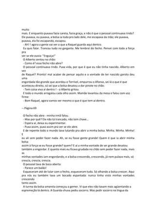 muito
mais. E enquanto puxava fazia careta, fazia graça, e não é que o pessoal continuava rindo?
Ele puxava, eu puxava, a bolsa ia toda pro lado dele, me escapava da mão; ele puxava,
puxava, ela foi escapando, escapou.
- Ah! ! agora a gente vai ver o que a Raquel guarda aqui dentro.
Eu quis falar. Trancou tudo na garganta. Me lembrei do fecho. Pensei com toda a força
pra
ver se ele ouvia: "Enguiça!"
O Alberto sentou no chão:
- Como é? esse fecho não abre?
O pessoal continuava rindo. Puxa vida, por que é que eu não tinha nascido. Alberto em
vez
de Raquel? Pronto! mal acabei de pensar aquilo e a vontade de ter nascido garoto deu
uma
engordada tão grande que acordou o Terrível, empurrou o Afonso, sei lá o que é que
aconteceu direito, só sei que a bolsa desatou a dar pinote no chão.
- Tem coisa viva aí dentro ! - o Alberto gritou.
E todo o mundo arregalou cada olho assim. Mamãe levantou da mesa e falou com voz
firme:
- Bom Raquel, agora vamos ver mesmo o que é que tem aí dentro.
--.Página 69
O fecho não abre - minha irmã falou.
- Mas por quê? Ele não tá trancado, não tem chave...
- Espera aí, deixa eu experimentar.
- Puxa assim, puxa assim pra ver se ele abre.
E de repente todo o mundo tava lutando pra abrir a minha bolsa. Minha. Minha. Minha!
E
eu ali sem poder fazer nada. Ah, se eu fosse gente grande! Quem é que ia abrir minha
bolsa
assim à força se eu fosse grande? quem? E aí a minha vontade de ser grande desatou
também a engordar. E quanto mais eu ficava grudada no chão sem poder fazer nada, mais
as
minhas vontades iam engordando, e a bolsa crescendo, crescendo, já nem pulava mais, só
crescia, crescia, crescia.
O pessoal tava de boca aberta:
- Parece um balão!
Esqueceram até de lutar com o fecho, esqueceram tudo. Só olhando a bolsa crescer. Aqui
pra nós eu também tava um bocado espantada: nunca tinha visto minhas vontades
crescendo
tanto assim.
A turma da bolsa amarela começou a gemer. Vi que eles não tavam mais agüentando a
espremeção lá dentro. A Guarda-chuva pediu socorro. Mas pedir socorro na língua da
 