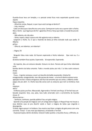 Guarda-chuva leva um tempão, e o pessoal ainda ficou mais espantado quando ouviu
aquela
língua esquisita.
- Afinal de contas, Raquel, o que é que você carrega aí dentro?!
- Fala, menina!
Cada um dizia que o barulho era uma coisa. Começaram outra vez a querer abrir o fecho.
Mas o fecho - que legal que ele foi! -agüentou firme a força que todo o mundo fez pra ele
abrir.
- Não adianta, ele não abre.
- Deixa, espera, daqui a pouco ele não agüenta mais e rebenta.
Largaram o fecho. Eu vi que a fazenda da bolsa já tinha esticado tudo que podia. O
Alberto
gritou:
- Olha só, vai rebentar, vai rebentar!
--.Página 70
Ninguém falou mais nada. Só ficaram esperando o fecho rebentar. Que nem eu. E a
turma
da bolsa também ficou quieta. Esperando. Só esperando. Esperando.
De repente, deu um estouro danado. Estouro no duro. Parecia até que tinha rebentado
uma
bomba dentro da bolsa amarela. Todo o mundo pulou pra trás. E aí deu outro estouro.
Ainda
maior.
Fiuuu... A gente começou a ouvir um barulho de balão esvaziando. A bolsa foi
emagrecendo, emagrecendo, mas não parava de mexer - a turma lá dentro estava numa
agitação incrível. A bolsa emagreceu até fícar do tamanho que era antes; o Alberto então
pegou ela pra abrir. E o fecho tava tão zonzo com os estouros que nem se lembrou mais
de
enguiçar:
abriu!
O Afonso pulou pra fora. Mascarado. Agarrando o Terrível com força. O Terrível tava um
bocado esquisito: bico, asa, pata, tava tudo amarrado com a correntinha da Guarda-
chuva. O
Afonso berrou :
- Senhoras, senhores, querido público! Sou um galo mágico.
Aprendi uma porção de mágicas com um antigo dono mágico. A Raquel hoje me trouxe a
essa distinta casa só pra divertir vocês e fazer a mágica da bolsa que engorda e
desengorda.
Tá feita. Agora posso ir m'embora. Vou noutra casa fazer a mágica do galo preso com uma
corrente. Tchau! - E saiu mais que depressa, arrastando o Terrível.
O pessoal espiou dentro da bolsa. Estavam todos quietos: a Guarda-chuva, o Alfinete, os
 