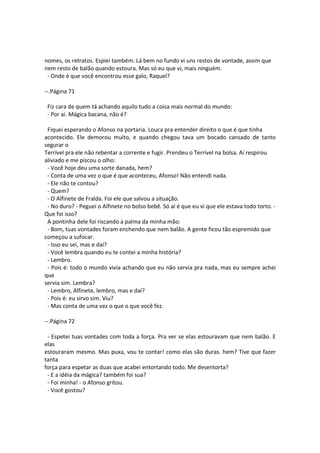 nomes, os retratos. Espiei também. Lá bem no fundo vi uns restos de vontade, assim que
nem resto de balão quando estoura. Mas só eu que vi, mais ninguém.
- Onde é que você encontrou esse galo, Raquel?
--.Página 71
Fiz cara de quem tá achando aquilo tudo a coisa mais normal do mundo:
- Por aí. Mágica bacana, não é?
Fiquei esperando o Afonso na portaria. Louca pra entender direito o que é que tinha
acontecido. Ele demorou muito, e quando chegou tava um bocado cansado de tanto
segurar o
Terrível pra ele não rebentar a corrente e fugir. Prendeu o Terrível na bolsa. Aí respirou
aliviado e me piscou o olho:
- Você hoje deu uma sorte danada, hem?
- Conta de uma vez o que é que aconteceu, Afonso! Não entendi nada.
- Ele não te contou?
- Quem?
- O Alfinete de Fralda. Foi ele que salvou a situação.
- No duro? - Peguei o Alfinete no bolso bebê. Só aí é que eu vi que ele estava todo torto. -
Que foi isso?
A pontinha dele foi riscando a palma da minha mão:
- Bom, tuas vontades foram enchendo que nem balão. A gente ficou tão espremido que
começou a sufocar.
- Isso eu sei, mas e daí?
- Você lembra quando eu te contei a minha história?
- Lembro.
- Pois é: todo o mundo vivia achando que eu não servia pra nada, mas eu sempre achei
que
servia sim. Lembra?
- Lembro, Alfinete, lembro, mas e daí?
- Pois é: eu sirvo sim. Viu?
- Mas conta de uma vez o que o que você fez.
--.Página 72
- Espetei tuas vontades com toda a força. Pra ver se elas estouravam que nem balão. E
elas
estouraram mesmo. Mas puxa, vou te contar! como elas são duras. hem? Tive que fazer
tanta
força para espetar as duas que acabei entortando todo. Me desentorta?
- E a idéia da mágica? também foi sua?
- Foi minha! - o Afonso gritou.
- Você gostou?
 