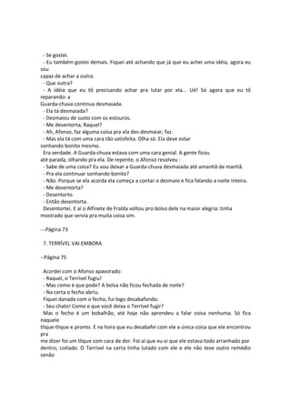 - Se gostei.
- Eu também gostei demais. Fiquei até achando que já que eu achei uma idéia, agora eu
sou
capaz de achar a outra.
- Que outra?
- A idéia que eu tô precisando achar pra lutar por ela... Ué! Só agora que eu tô
reparando: a
Guarda-chuva continua desmaiada.
- Ela tá desmaiada?
- Desmaiou de susto com os estouros.
- Me desentorta, Raquel?
- Ah, Afonso, faz alguma coisa pra ela des-desmaiar, faz.
- Mas ela tá com uma cara tão satisfeita. Olha só. Ela deve estar
sonhando bonito mesmo.
Era verdade. A Guarda-chuva estava com uma cara genial. A gente ficou
até parada, olhando pra ela. De repente, o Afonso resolveu :
- Sabe de uma coisa? Eu vou deixar a Guarda-chuva desmaiada até amanhã de manhã.
- Pra ela continuar sonhando bonito?
- Não. Porque se ela acorda ela começa a contar o desmaio e fica falando a noite inteira.
- Me desentorta?
- Desentorto.
- Então desentorta.
Desentortei. E aí o Alfinete de Fralda voltou pro bolso dele na maior alegria: tinha
mostrado que servia pra muita coisa sim.
--.Página 73
7. TERRÍVEL VAI EMBORA
--Página 75
Acordei com o Afonso apavorado:
- Raquel, o Terrível fugiu!
- Mas como é que pode? A bolsa não ficou fechada de noite?
- Na certa o fecho abriu.
Fiquei danada com o fecho, fui logo desabafando:
- Seu chato! Como e que você deixa o Terrível fugir?
Mas o fecho é um bobalhão, até hoje não aprendeu a falar coisa nenhuma. Só fica
naquele
tlique-tlique e pronto. E na hora que eu desabafei com ele a única coisa que ele encontrou
pra
me dizer foi um tlique com cara de dor. Foi aí que eu vi que ele estava todo arranhado por
dentro, coitado. O Terrível na certa tinha lutado com ele e ele não teve outro remédio
senão
 