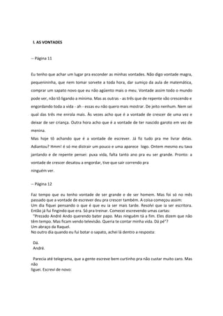 l. AS VONTADES
-- Página 11
Eu tenho que achar um lugar pra esconder as minhas vontades. Não digo vontade magra,
pequenininha, que nem tomar sorvete a toda hora, dar sumiço da aula de matemática,
comprar um sapato novo que eu não agüento mais o meu. Vontade assim todo o mundo
pode ver, não tô ligando a mínima. Mas as outras - as três que de repente vão crescendo e
engordando toda a vida - ah - essas eu não quero mais mostrar. De jeito nenhum. Nem sei
qual das três me enrola mais. Às vezes acho que é a vontade de crescer de uma vez e
deixar de ser criança. Outra hora acho que é a vontade de ter nascido garoto em vez de
menina.
Mas hoje tô achando que é a vontade de escrever. Já fiz tudo pra me livrar delas.
Adiantou? Hmm! é só me distrair um pouco e uma aparece logo. Ontem mesmo eu tava
jantando e de repente pensei: puxa vida, falta tanto ano pra eu ser grande. Pronto: a
vontade de crescer desatou a engordar, tive que sair correndo pra
ninguém ver.
-- Página 12
Faz tempo que eu tenho vontade de ser grande e de ser homem. Mas foi só no mês
passado que a vontade de escrever deu pra crescer também. A coisa começou assim:
Um dia fiquei pensando o que é que eu ia ser mais tarde. Resolvi que ia ser escritora.
Então já fui fingindo que era. Só pra treinar. Comecei escrevendo umas cartas:
"Prezado André Ando querendo bater papo. Mas ninguém tá a fim. Eles dizem que não
têm tempo. Mas ficam vendo televisão. Queria te contar minha vida. Dá pé"?
Um abraço da Raquel.
No outro dia quando eu fui botar o sapato, achei lá dentro a resposta:
Dá.
André.
Parecia até telegrama, que a gente escreve bem curtinho pra não custar muito caro. Mas
não
liguei. Escrevi de novo:
 