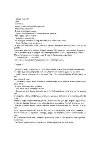 - São do Terrível?
- São.
Eram duas.
Nessa hora a gente ouviu um gemido:
Bzz(((uiu))u))vbvbvbv?
O Afonso tomou um susto:
- Isso na língua da Guarda-chuva quer dizer socorro.
Abri a bolsa e olhei dentro.
- A Guarda-chuva sumiu!
Na afobação, no nervoso, ninguém tinha visto o bolso dela vazio.
- Então foi ela mesmo que gemeu.
A gente foi correndo espiar atrás das pedras. Acabamos encontrando a coitada da
Guarda-
chuva caída na areia, já cansada de pedir socorro. E foi só ela ver o Afonso que desatou a
falar. Falou tanto que eu cheguei a me deitar pra dormir. Mas não dormi não: a cara do
Afonso foi ficando tão ruim que eu perdi o sono. Às vezes eu perguntava:
- O que é que ela tá contando?
Mas ele nem ligava, continuava escutando. E a cara piorando.
--.Página 78
Não era só a cara que piorava: a crista desmoronou, a cabeça ficou baixa, e as penas do
rabo dele que eram sempre tão animadas, ficaram tão murchas que dava até pena.
Lá pelas tantas a Guarda-chuva parou de falar. Com muito cuidado o Afonso pegou ela
nas
asas e me entregou.
- Guarda ela, Raquel. A coitadinha não pode se mexer mais; quebrou as varetas boas que
ainda tinha.
Arrumei a Guarda-chuva no bolso.
- Mas o que é que aconteceu, Afonso?
- Quando ela acordou do desmaio, viu o Terrível fugindo da bolsa amarela. Se agarrou
nele
e veio junto, o tempo todo falando, falando, querendo convencer o Terrível que, ele não
tinha
nada que brigar. Mas ele nem dava bola. Corria. Voava. Chegou aqui na praia e pulou logo
pra dentro da roda. Quando viram a Guarda-chuva agarrada no Terrível, desataram a rir.
Disseram pra ela ir embora senão o Crista de Ferro acabava com ela também. Mas ela
nem
ligou; continuou falando. Riram mais. Ela continuou não ligando: o que interessava era
ajudar o Terrível. Aí o pessoal se zangou, pegou ela de jeito e, zuque! varejou longe. Ela
caiu
ali. Quebrou tudo que ainda não tinha quebrado, e o que já tava quebrado ainda quebrou
muito mais.
Ele contou aquilo baixinho, enquanto ia andando pra roda. Fui indo atrás.
 